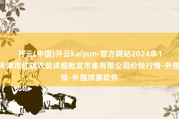 开云(中国)开云kaiyun·官方网站2024年11月15日天津市红旗农贸详细批发市集有限公司价钱行情-外围球赛软件