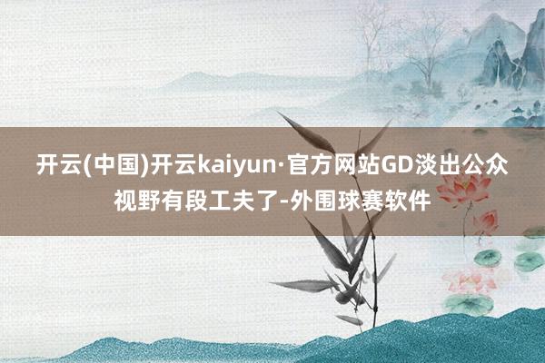 开云(中国)开云kaiyun·官方网站GD淡出公众视野有段工夫了-外围球赛软件