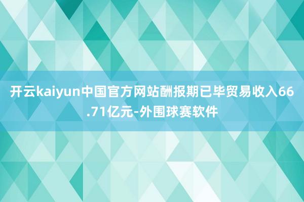 开云kaiyun中国官方网站酬报期已毕贸易收入66.71亿元-外围球赛软件
