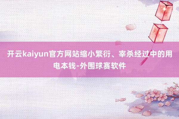 开云kaiyun官方网站缩小繁衍、宰杀经过中的用电本钱-外围球赛软件