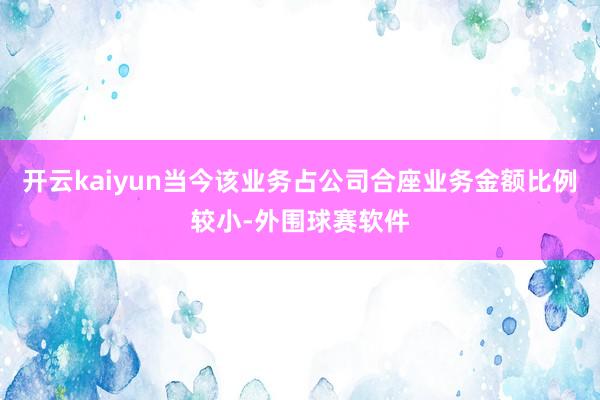 开云kaiyun当今该业务占公司合座业务金额比例较小-外围球赛软件