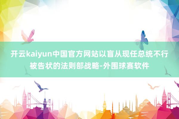 开云kaiyun中国官方网站以盲从现任总统不行被告状的法则部战略-外围球赛软件