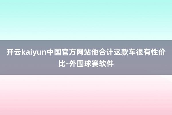 开云kaiyun中国官方网站他合计这款车很有性价比-外围球赛软件