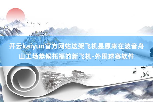 开云kaiyun官方网站这架飞机是原来在波音舟山工场恭候托福的新飞机-外围球赛软件