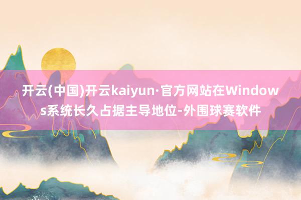 开云(中国)开云kaiyun·官方网站在Windows系统长久占据主导地位-外围球赛软件