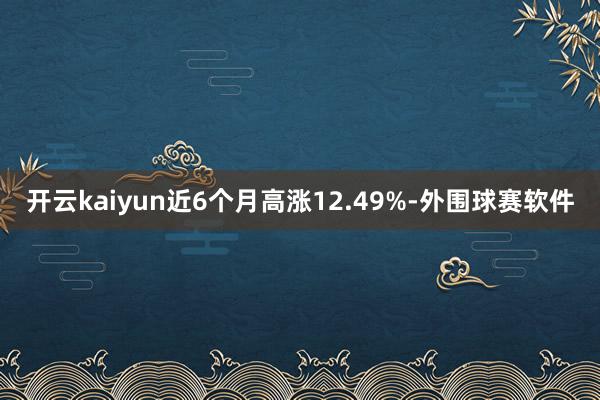 开云kaiyun近6个月高涨12.49%-外围球赛软件