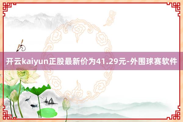 开云kaiyun正股最新价为41.29元-外围球赛软件