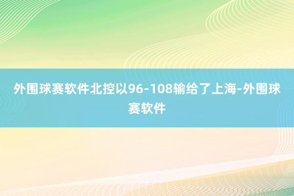 外围球赛软件北控以96-108输给了上海-外围球赛软件