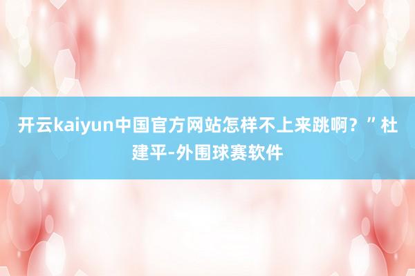 开云kaiyun中国官方网站怎样不上来跳啊?”杜建平-外围球赛软件