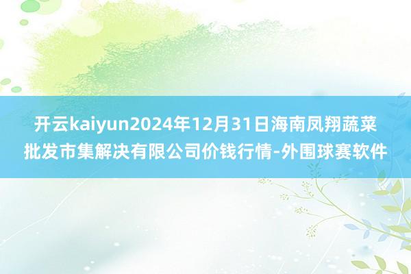 开云kaiyun2024年12月31日海南凤翔蔬菜批发市集解决有限公司价钱行情-外围球赛软件