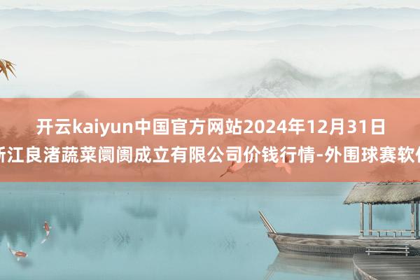 开云kaiyun中国官方网站2024年12月31日浙江良渚蔬菜阛阓成立有限公司价钱行情-外围球赛软件