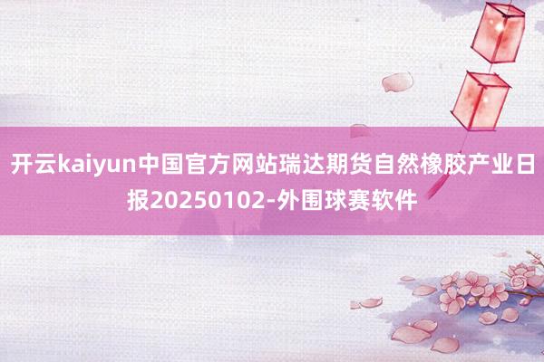 开云kaiyun中国官方网站瑞达期货自然橡胶产业日报20250102-外围球赛软件
