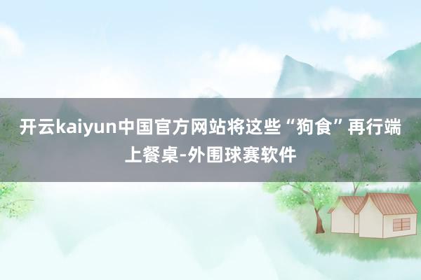 开云kaiyun中国官方网站将这些“狗食”再行端上餐桌-外围球赛软件