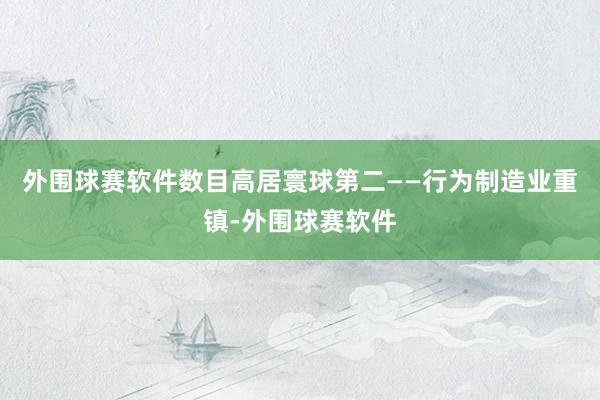 外围球赛软件数目高居寰球第二——行为制造业重镇-外围球赛软件