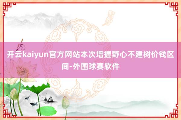 开云kaiyun官方网站本次增握野心不建树价钱区间-外围球赛软件