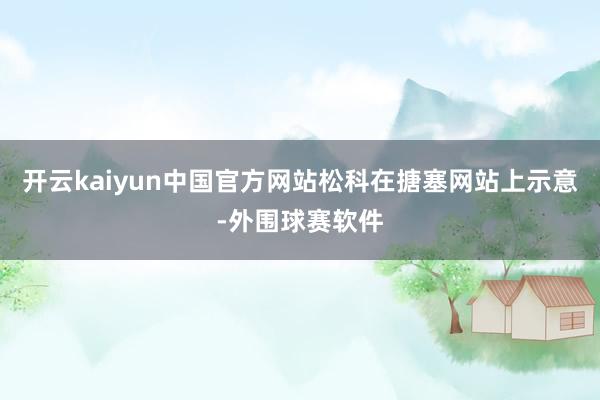 开云kaiyun中国官方网站松科在搪塞网站上示意-外围球赛软件
