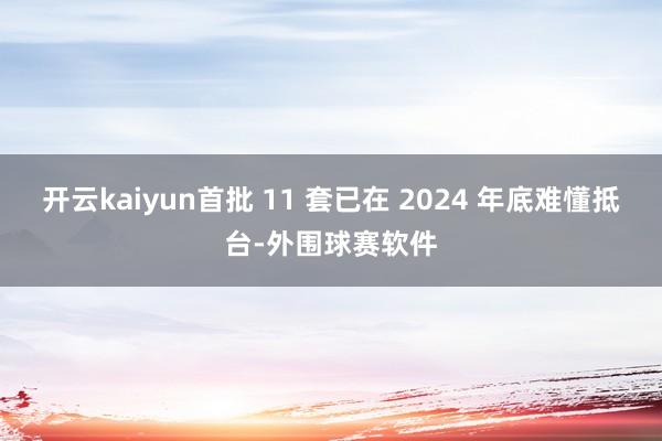 开云kaiyun首批 11 套已在 2024 年底难懂抵台-外围球赛软件