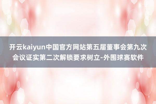 开云kaiyun中国官方网站第五届董事会第九次会议证实第二次解锁要求树立-外围球赛软件
