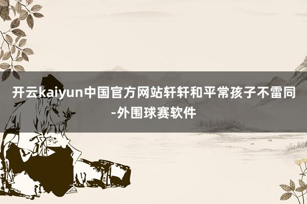 开云kaiyun中国官方网站轩轩和平常孩子不雷同-外围球赛软件