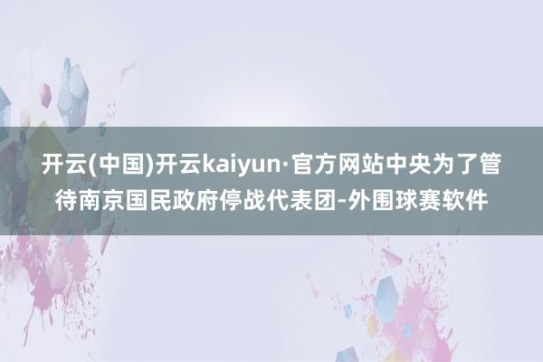 开云(中国)开云kaiyun·官方网站中央为了管待南京国民政府停战代表团-外围球赛软件