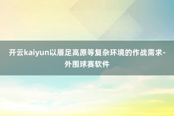 开云kaiyun以餍足高原等复杂环境的作战需求-外围球赛软件