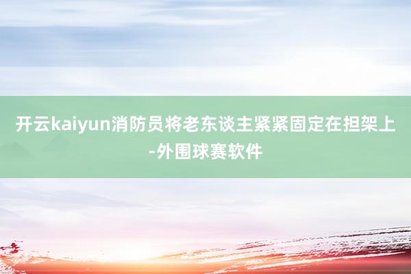 开云kaiyun消防员将老东谈主紧紧固定在担架上-外围球赛软件