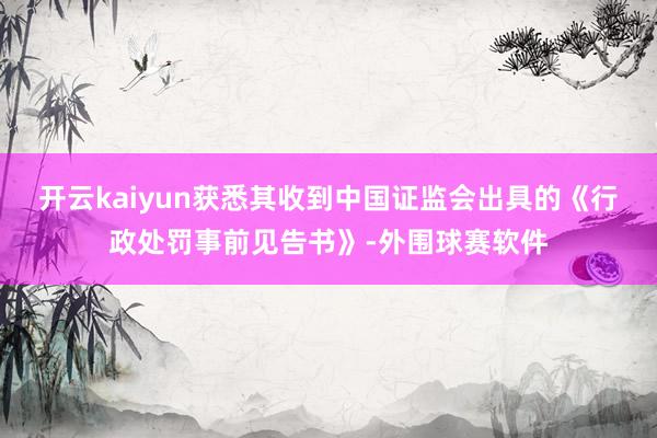 开云kaiyun获悉其收到中国证监会出具的《行政处罚事前见告书》-外围球赛软件