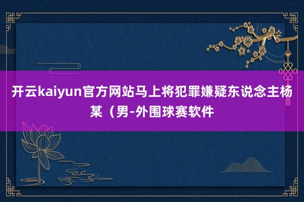 开云kaiyun官方网站马上将犯罪嫌疑东说念主杨某（男-外围球赛软件