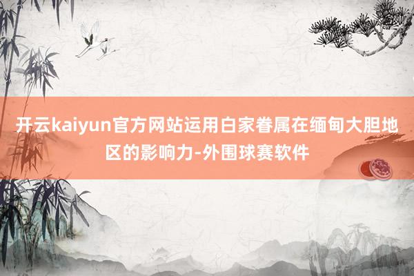 开云kaiyun官方网站运用白家眷属在缅甸大胆地区的影响力-外围球赛软件