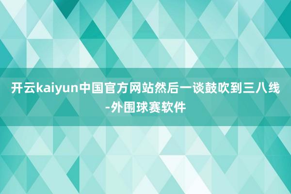 开云kaiyun中国官方网站然后一谈鼓吹到三八线-外围球赛软件