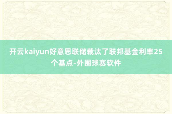 开云kaiyun好意思联储裁汰了联邦基金利率25个基点-外围球赛软件