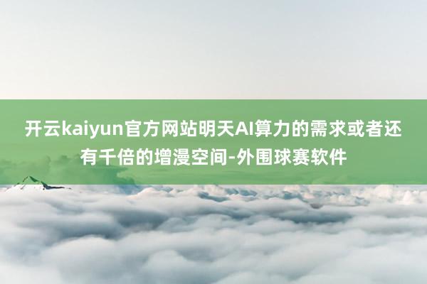 开云kaiyun官方网站明天AI算力的需求或者还有千倍的增漫空间-外围球赛软件