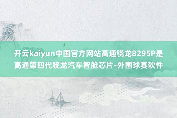 开云kaiyun中国官方网站高通骁龙8295P是高通第四代骁龙汽车智舱芯片-外围球赛软件