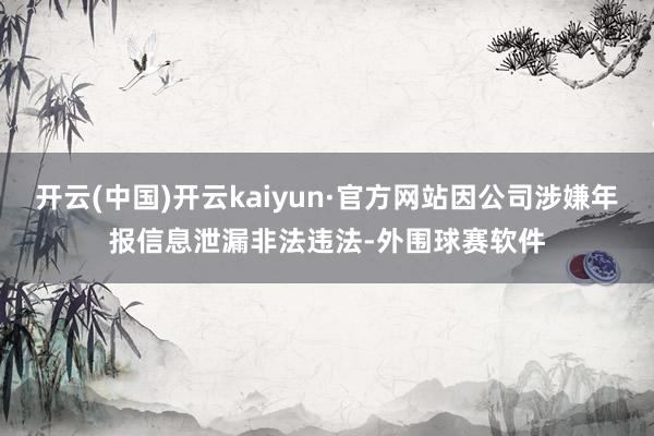 开云(中国)开云kaiyun·官方网站因公司涉嫌年报信息泄漏非法违法-外围球赛软件