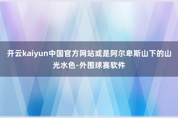 开云kaiyun中国官方网站或是阿尔卑斯山下的山光水色-外围球赛软件