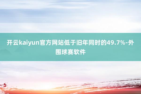 开云kaiyun官方网站低于旧年同时的49.7%-外围球赛软件