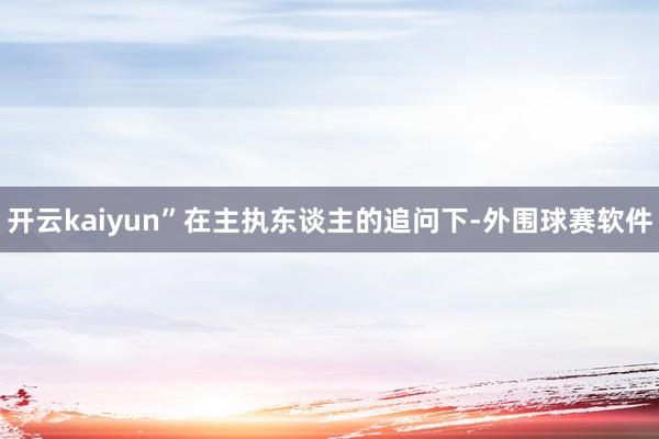 开云kaiyun”在主执东谈主的追问下-外围球赛软件