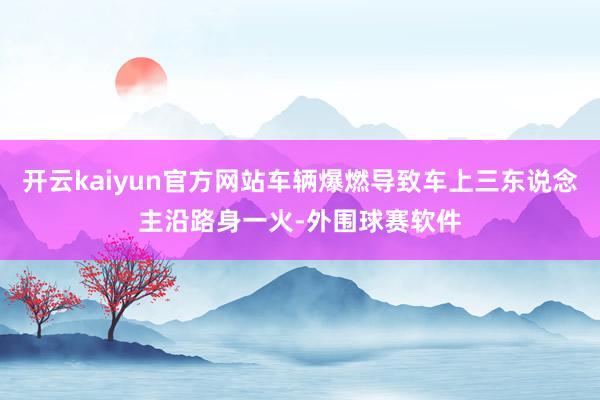 开云kaiyun官方网站车辆爆燃导致车上三东说念主沿路身一火-外围球赛软件