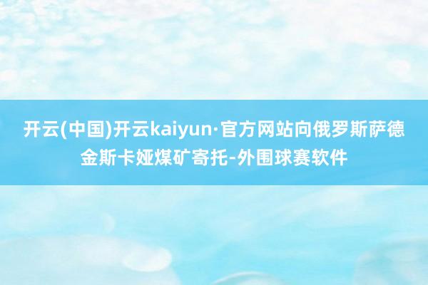 开云(中国)开云kaiyun·官方网站向俄罗斯萨德金斯卡娅煤矿寄托-外围球赛软件