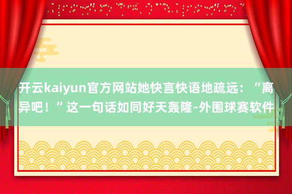 开云kaiyun官方网站她快言快语地疏远：“离异吧！”这一句话如同好天轰隆-外围球赛软件