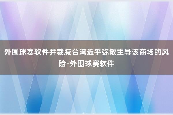 外围球赛软件并裁减台湾近乎弥散主导该商场的风险-外围球赛软件