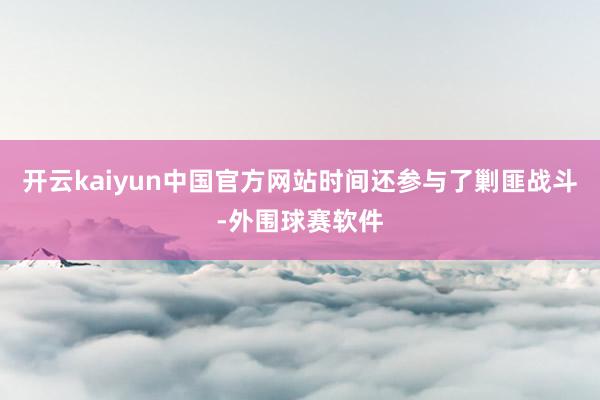 开云kaiyun中国官方网站时间还参与了剿匪战斗-外围球赛软件