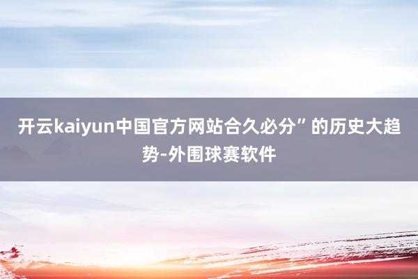 开云kaiyun中国官方网站合久必分”的历史大趋势-外围球赛软件