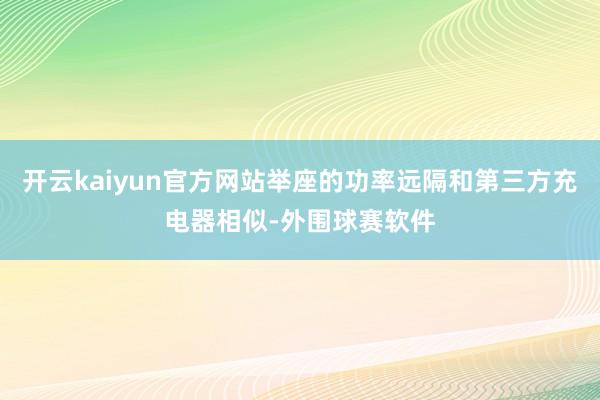 开云kaiyun官方网站举座的功率远隔和第三方充电器相似-外围球赛软件