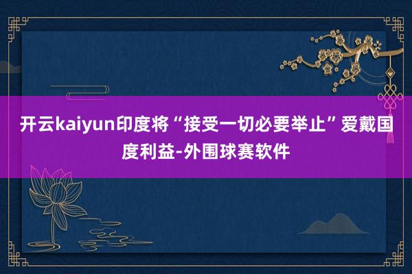 开云kaiyun印度将“接受一切必要举止”爱戴国度利益-外围球赛软件