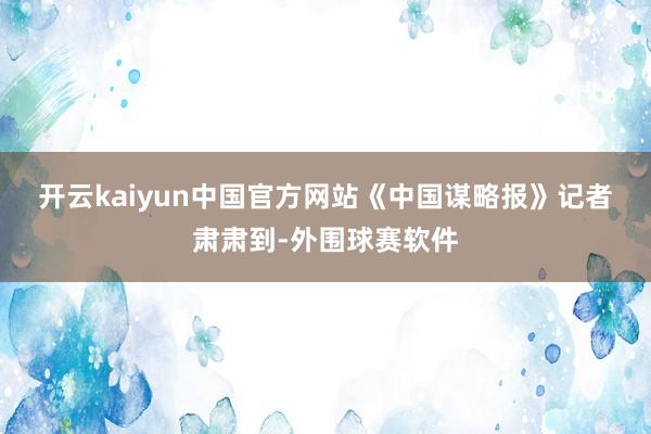 开云kaiyun中国官方网站 《中国谋略报》记者肃肃到-外围球赛软件