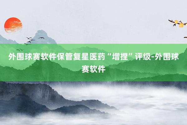 外围球赛软件保管复星医药“增捏”评级-外围球赛软件