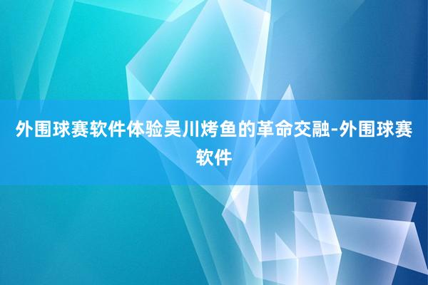 外围球赛软件体验吴川烤鱼的革命交融-外围球赛软件