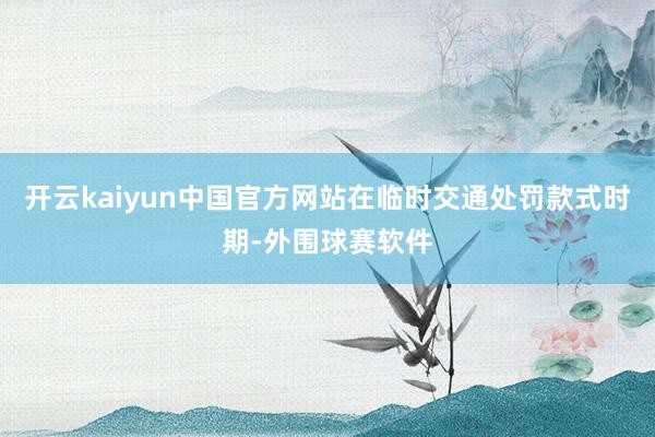 开云kaiyun中国官方网站在临时交通处罚款式时期-外围球赛软件