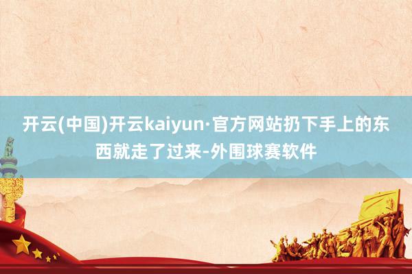 开云(中国)开云kaiyun·官方网站扔下手上的东西就走了过来-外围球赛软件